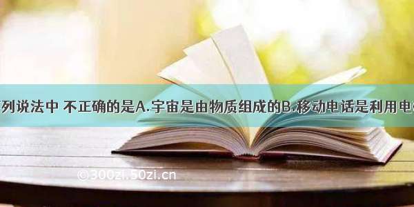 单选题下列说法中 不正确的是A.宇宙是由物质组成的B.移动电话是利用电磁波传递