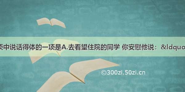 单选题下列各项中说话得体的一项是A.去看望住院的同学 你安慰他说：“放宽心吧 这病