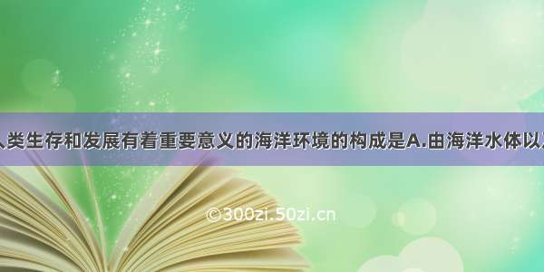 单选题对人类生存和发展有着重要意义的海洋环境的构成是A.由海洋水体以及海洋中的