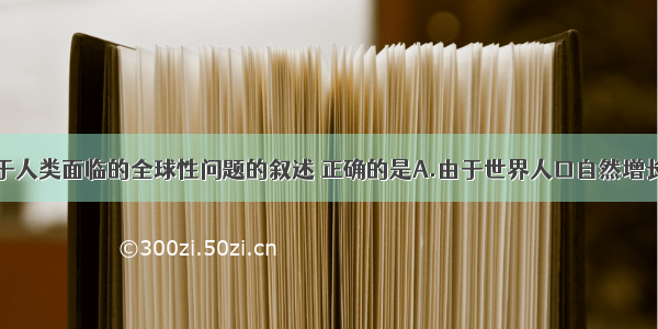 单选题关于人类面临的全球性问题的叙述 正确的是A.由于世界人口自然增长率不断提