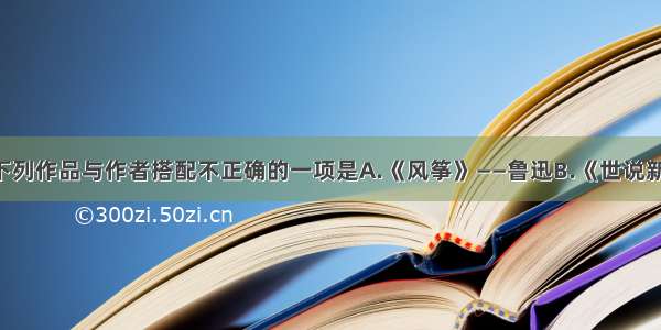 单选题下列作品与作者搭配不正确的一项是A.《风筝》——鲁迅B.《世说新语》——