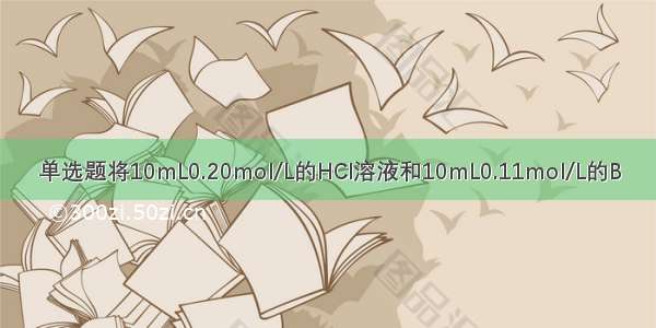 单选题将10mL0.20mol/L的HCl溶液和10mL0.11mol/L的B