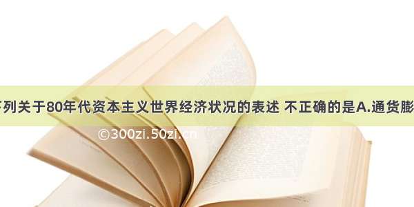 单选题下列关于80年代资本主义世界经济状况的表述 不正确的是A.通货膨胀受到抑