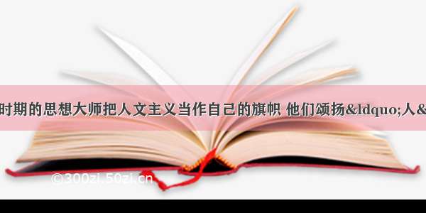 单选题文艺复兴运动时期的思想大师把人文主义当作自己的旗帜 他们颂扬“人” 蔑视“