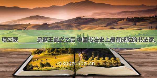 填空题________是继王羲之之后 中国书法史上最有成就的书法家。