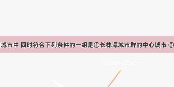 湖南省下列城市中 同时符合下列条件的一组是①长株潭城市群的中心城市 ②湘江沿岸城