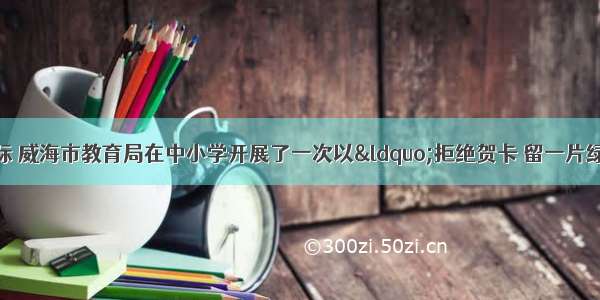 圣诞 元旦来临之际 威海市教育局在中小学开展了一次以“拒绝贺卡 留一片绿荫”为主