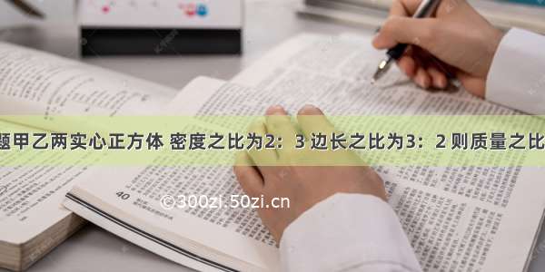 单选题甲乙两实心正方体 密度之比为2：3 边长之比为3：2 则质量之比为A.1