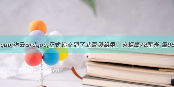 奥运会火炬“祥云”正式递交到了北京奥组委．火炬高72厘米 重985克 燃烧时间