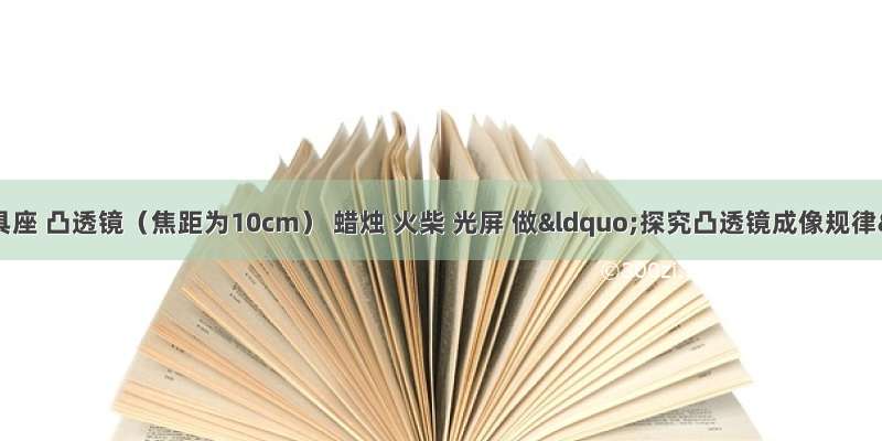 小明利用光具座 凸透镜（焦距为10cm） 蜡烛 火柴 光屏 做“探究凸透镜成像规律”