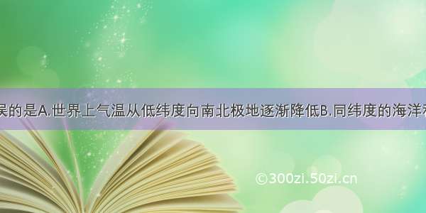 下列说法错误的是A.世界上气温从低纬度向南北极地逐渐降低B.同纬度的海洋和陆地气温一