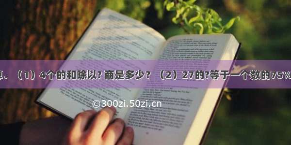 列式或方程计算．（1）4个的和除以? 商是多少？（2）27的?等于一个数的75% 这个数是多少？