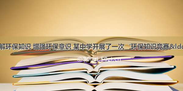 为了让学生了解环保知识 增强环保意识 某中学开展了一次‘环保知识竞赛“活动 共有