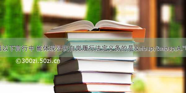 单选题以下言行中 能体现公民自觉履行法定义务的是&nbsp;&nbsp;A.“听说你