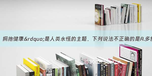 &ldquo;关爱生命．拥抱健康&rdquo;是人类永恒的主题．下列说法不正确的是A.多食水果和．蔬菜 给