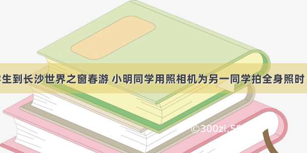 某市组织学生到长沙世界之窗春游 小明同学用照相机为另一同学拍全身照时 不小心让一