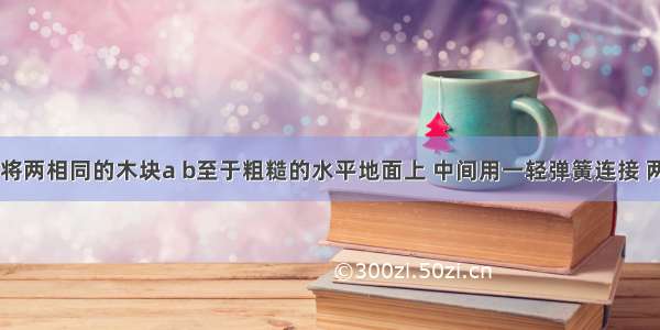 如图所示 将两相同的木块a b至于粗糙的水平地面上 中间用一轻弹簧连接 两侧用细绳