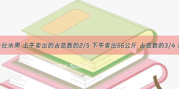 超市运来一批水果 上午卖出的占总数的2/5 下午卖出56公斤 占总数的3/4 这批水果总