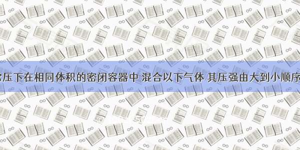 （1）常温常压下在相同体积的密闭容器中 混合以下气体 其压强由大到小顺序是_______