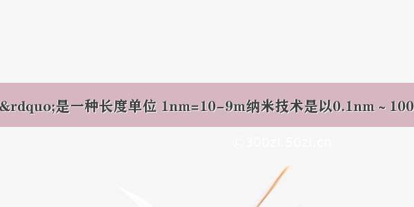 “纳米（nm）”是一种长度单位 1nm=10-9m纳米技术是以0.1nm～100nm这样的尺度为研究