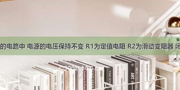 如图所示的电路中 电源的电压保持不变 R1为定值电阻 R2为滑动变阻器 闭合开关S 