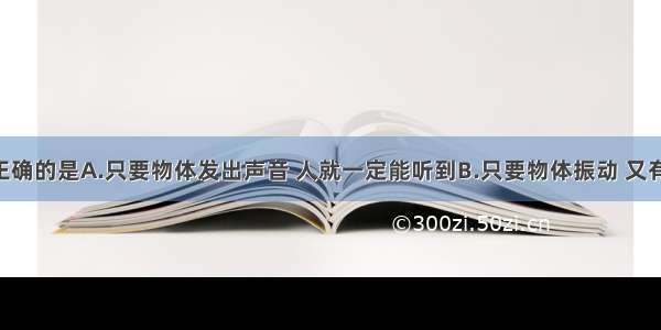 下面说法正确的是A.只要物体发出声音 人就一定能听到B.只要物体振动 又有传声介质 