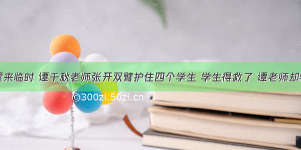 单选题地震来临时 谭千秋老师张开双臂护住四个学生 学生得救了 谭老师却牺牲了。谭