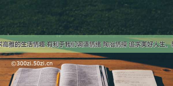 单选题追求高雅的生活情趣 有利于我们调适情绪 陶冶情操 追求美好人生。陶冶高雅生