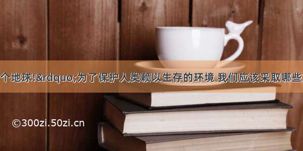 “人类只有一个地球!”为了保护人类赖以生存的环境 我们应该采取哪些措施 防止“温