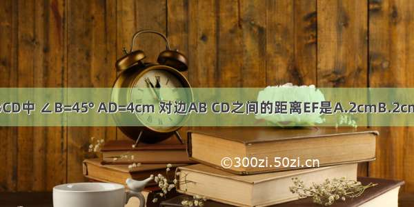 平行四边形ABCD中 ∠B=45° AD=4cm 对边AB CD之间的距离EF是A.2cmB.2cmC.4cmD.3cm