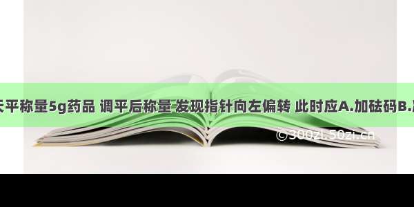 某同学用天平称量5g药品 调平后称量 发现指针向左偏转 此时应A.加砝码B.减少药品C.