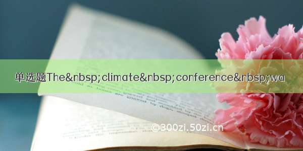 单选题The&nbsp;climate&nbsp;conference&nbsp;wa