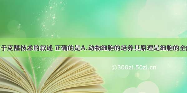 单选题下列关于克隆技术的叙述 正确的是A.动物细胞的培养其原理是细胞的全能性B.不同种