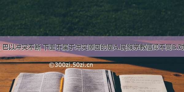 在中东地区 巴以冲突不断 下面不属于冲突原因的是A.民族宗教信仰不同B.对土地的争夺