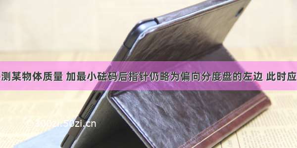 用托盘天平测某物体质量 加最小砝码后指针仍略为偏向分度盘的左边 此时应A.向右调节