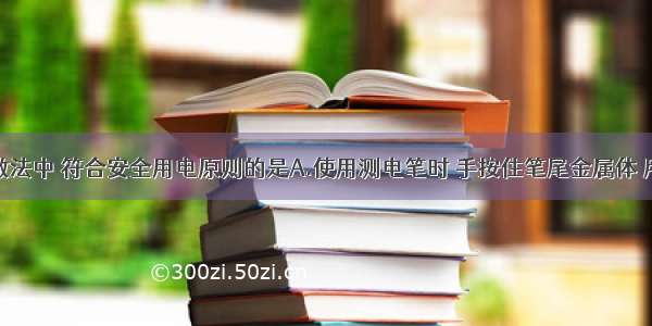 单选题下列做法中 符合安全用电原则的是A.使用测电笔时 手按住笔尾金属体 用笔尖接触被