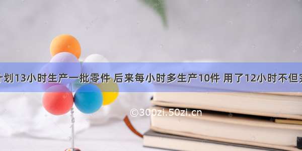 某车间原计划13小时生产一批零件 后来每小时多生产10件 用了12小时不但完成任务 而