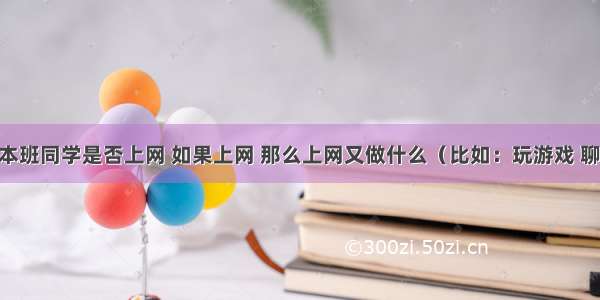 你想了解本班同学是否上网 如果上网 那么上网又做什么（比如：玩游戏 聊天 查资料