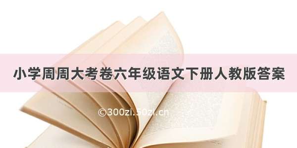 小学周周大考卷六年级语文下册人教版答案