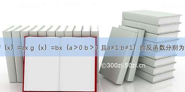 已知函数f（x）=ax g（x）=bx（a＞0 b＞0 且a≠1 b≠1）的反函数分别为y=f-1（x）