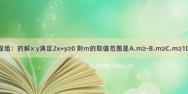 已知方程组：的解x y满足2x+y≥0 则m的取值范围是A.m≥-B.m≥C.m≥1D.-≤m≤1