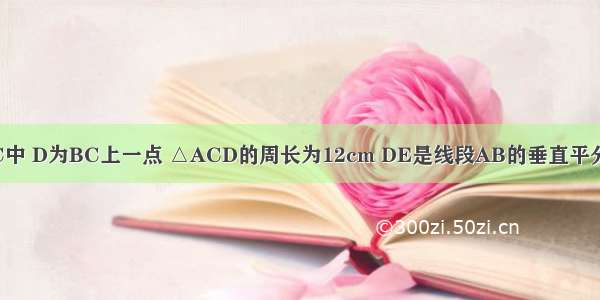 如图：△ABC中 D为BC上一点 △ACD的周长为12cm DE是线段AB的垂直平分线 AE=5cm 