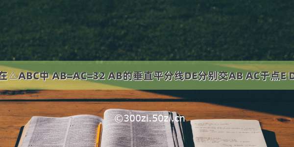 已知：如图 在△ABC中 AB=AC=32 AB的垂直平分线DE分别交AB AC于点E D．（1）若△