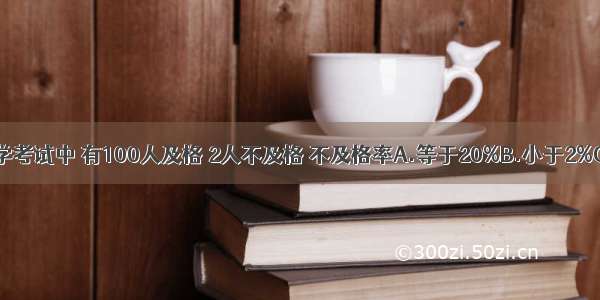 在一次数学考试中 有100人及格 2人不及格 不及格率A.等于20%B.小于2%C.大于2%