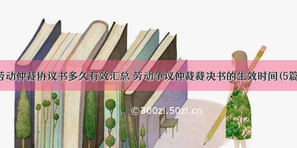 劳动仲裁协议书多久有效汇总 劳动争议仲裁裁决书的生效时间(5篇)