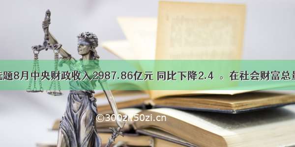 单选题8月中央财政收入2987.86亿元 同比下降2.4％。在社会财富总量一