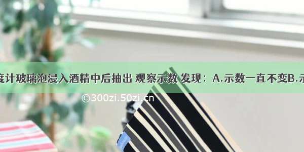 单选题把温度计玻璃泡浸入酒精中后抽出 观察示数 发现：A.示数一直不变B.示数一直下降