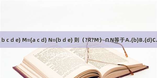 已知全集U={a b c d e} M={a c d} N={b d e} 则（?R?M）∩N等于A.{b}B.{d}C.{b e}D.{b d e}
