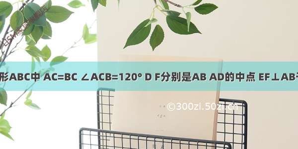 在等腰三角形ABC中 AC=BC ∠ACB=120° D F分别是AB AD的中点 EF⊥AB于F交AC于E