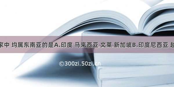 下列国家中 均属东南亚的是A.印度 马来西亚 文莱 新加坡B.印度尼西亚 越南 文莱